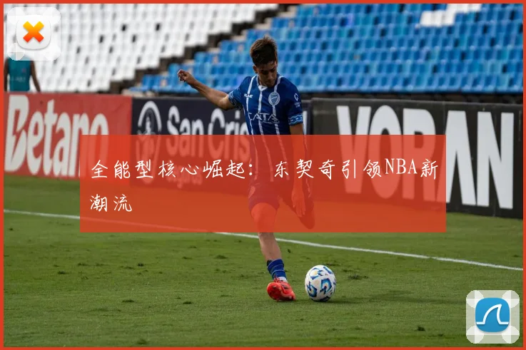 全能型核心崛起：东契奇引领NBA新潮流