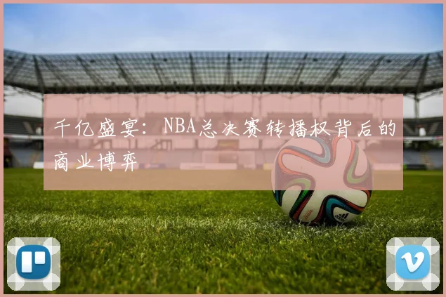千亿盛宴：NBA总决赛转播权背后的商业博弈