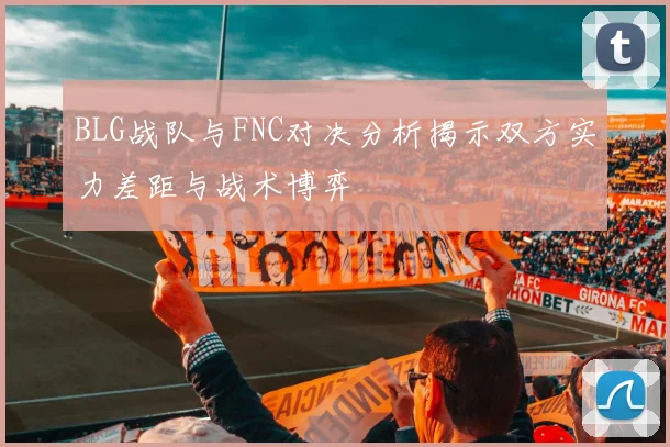 BLG战队与FNC对决分析揭示双方实力差距与战术博弈