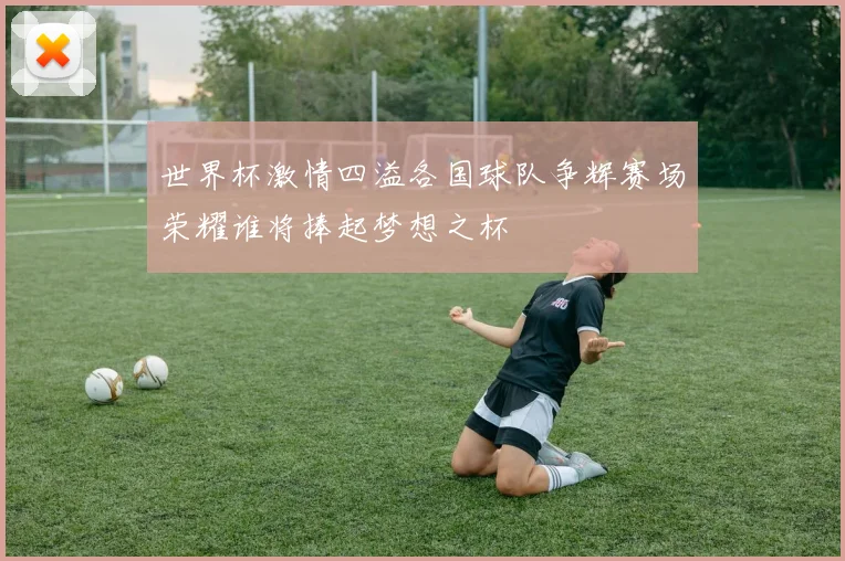 世界杯激情四溢各国球队争辉赛场荣耀谁将捧起梦想之杯