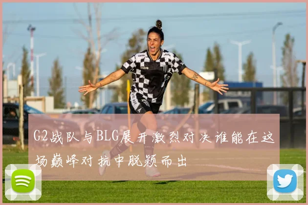 G2战队与BLG展开激烈对决谁能在这场巅峰对抗中脱颖而出