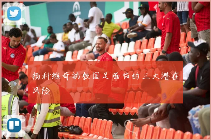 扬科维奇执教国足面临的三大潜在风险