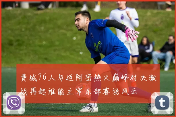 费城76人与迈阿密热火巅峰对决激战再起谁能主宰东部赛场风云