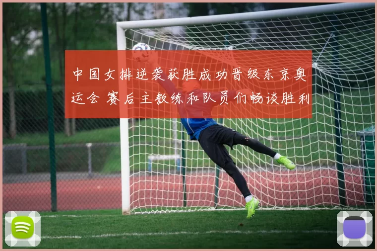 中国女排逆袭获胜成功晋级东京奥运会 赛后主教练和队员们畅谈胜利秘诀