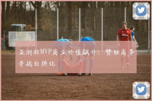 亚洲杯MVP商业价值飙升：赞助商争夺战白热化