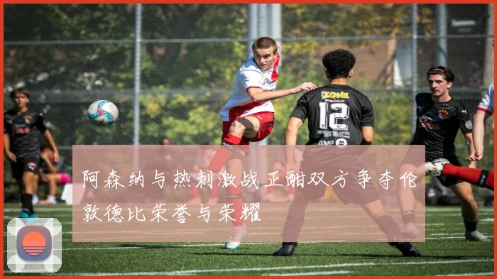 阿森纳与热刺激战正酣双方争夺伦敦德比荣誉与荣耀