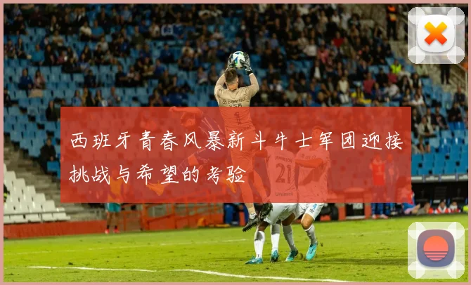 西班牙青春风暴新斗牛士军团迎接挑战与希望的考验