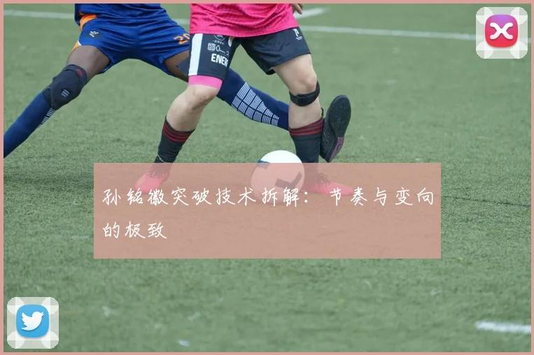 孙铭徽突破技术拆解：节奏与变向的极致