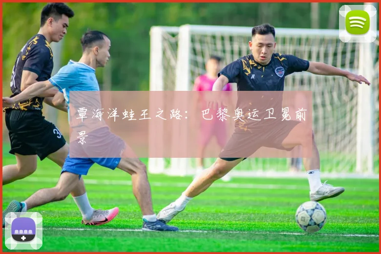 覃海洋蛙王之路：巴黎奥运卫冕前景
